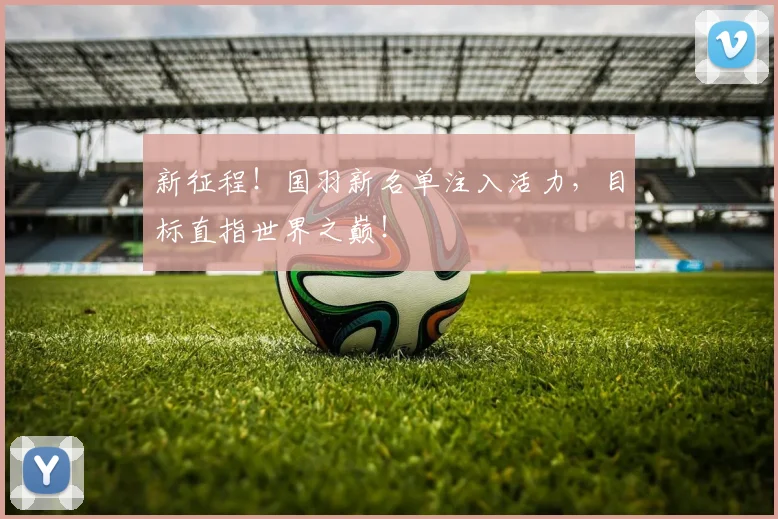新征程！国羽新名单注入活力，目标直指世界之巅！