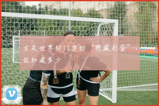 女足世界杯门票的“隐藏彩蛋”，你知道多少