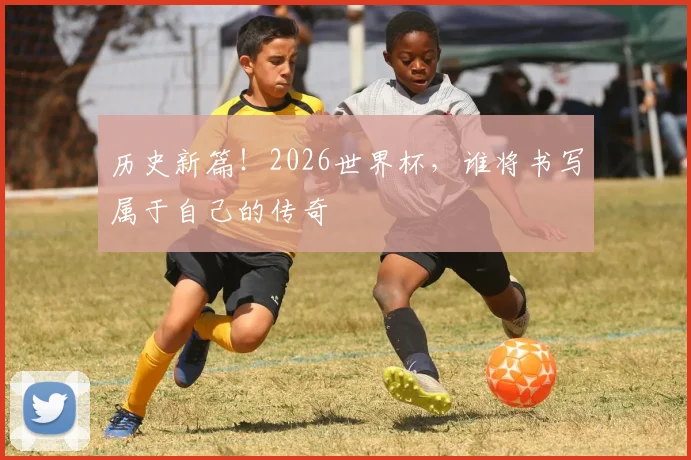 历史新篇！2026世界杯，谁将书写属于自己的传奇